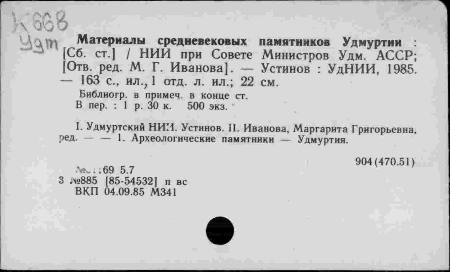 ﻿\ л Материалы средневековых памятников Удмуртии :
[Сб. ст.] / НИИ при Совете Министров Удм. АССР;
[Отв. ред. М. Г. Иванова]. — Устинов : УдНИИ, 1985.
— 163 с., ил.; 1 отд. л. ил.; 22 см.
Библиогр. в примем, в конце ст.
В пер. : 1 р. 30 к. 500 экз.
I. Удмуртский НИИ. Устинов. II. Иванова, Маргарита Григорьевна, ред. — — 1. Археологические памятники — Удмуртия.
№„..69 5.7
3 jx«885 [85-54532] п вс ВКП 04.09.85 М341
904(470.51)